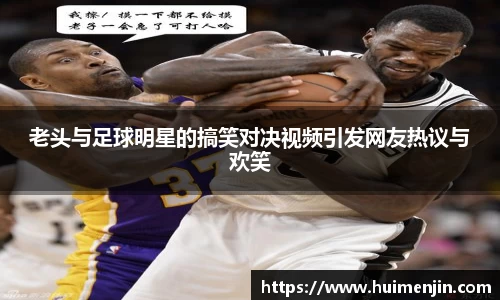 老头与足球明星的搞笑对决视频引发网友热议与欢笑